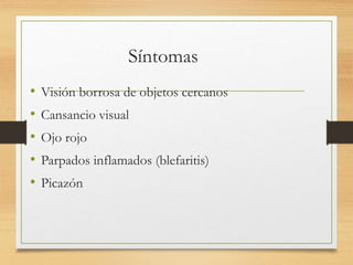 Síntomas
• Visión borrosa de objetos cercanos
• Cansancio visual
• Ojo rojo
• Parpados inflamados (blefaritis)
• Picazón
 