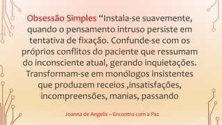 Obsessão Simples “Instala-se suavemente,
quando o pensamento intruso persiste em
tentativa de fixação. Confunde-se com os
próprios conflitos do paciente que ressumam
do inconsciente atual, gerando inquietações.
Transformam-se em monólogos insistentes
que produzem receios ,insatisfações,
incompreensões, manias, passando
Joanna de Angelis – Encontro com a Paz
 