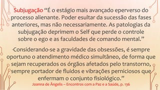Subjugação “É o estágio mais avançado eperverso do
processo alienante. Poder esultar da sucessão das fases
anteriores, mas não necessariamente. As patologias da
subjugação deprimem o Self que perde o controle
sobre o ego e as faculdades de comando mental.”
“Considerando-se a gravidade das obsessões, é sempre
oportuno o atendimento médico simultâneo, de forma que
sejam recuperados os órgãos afetados pelo transtorno,
sempre portador de fluidos e vibrações perniciosos que
enfermam o conjunto fisiológico.”
Joanna de Ângelis – Encontros com a Paz e a Saúde, p. 136
 
