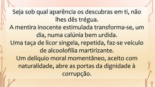 Seja sob qual aparência os descubras em ti, não
lhes dês trégua.
A mentira inocente estimulada transforma-se, um
dia, numa calúnia bem urdida.
Uma taça de licor singela, repetida, faz-se veículo
de alcoolofilia martirizante.
Um delíquio moral momentâneo, aceito com
naturalidade, abre as portas da dignidade à
corrupção.
 