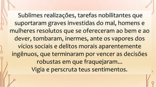 Sublimes realizações, tarefas nobilitantes que
suportaram graves investidas do mal, homens e
mulheres resolutos que se ofereceram ao bem e ao
dever, tombaram, inermes, ante os vapores dos
vícios sociais e delitos morais aparentemente
ingênuos, que terminaram por vencer as decisões
robustas em que fraquejaram...
Vigia e perscruta teus sentimentos.
 