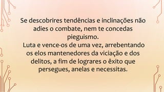 Se descobrires tendências e inclinações não
adies o combate, nem te concedas
pieguismo.
Luta e vence-os de uma vez, arrebentando
os elos mantenedores da viciação e dos
delitos, a fim de lograres o êxito que
persegues, anelas e necessitas.
 
