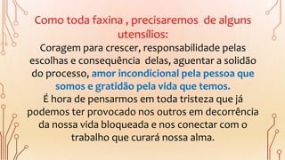 Como toda faxina , precisaremos de alguns
utensílios:
Coragem para crescer, responsabilidade pelas
escolhas e consequência delas, aguentar a solidão
do processo, amor incondicional pela pessoa que
somos e gratidão pela vida que temos.
É hora de pensarmos em toda tristeza que já
podemos ter provocado nos outros em decorrência
da nossa vida bloqueada e nos conectar com o
trabalho que curará nossa alma.
 