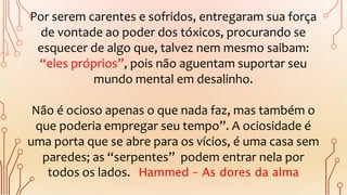 Por serem carentes e sofridos, entregaram sua força
de vontade ao poder dos tóxicos, procurando se
esquecer de algo que, talvez nem mesmo saibam:
“eles próprios”, pois não aguentam suportar seu
mundo mental em desalinho.
Não é ocioso apenas o que nada faz, mas também o
que poderia empregar seu tempo”. A ociosidade é
uma porta que se abre para os vícios, é uma casa sem
paredes; as “serpentes” podem entrar nela por
todos os lados. Hammed – As dores da alma
 