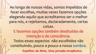 Ao longo de nossas vidas, somos impelidos de
fazer escolhas, muitas vezes fazemos opções
elegendo aquilo que acreditamos ser o melhor
para nós, e rejeitamos, declaradamente, certas
coisas.
E fazemos opções também destituídas de
intenção e de consciência.
Todos esses aspectos não escolhidos vão
constituindo, pouco a pouco a nossa sombra.
Espelhos da Alma. Uma jornada terapêutica
 
