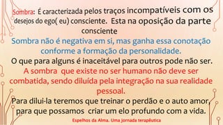 Sombra não é negativa em si, mas ganha essa conotação
conforme a formação da personalidade.
O que para alguns é inaceitável para outros pode não ser.
A sombra que existe no ser humano não deve ser
combatida, sendo diluída pela integração na sua realidade
pessoal.
Para dilui-la teremos que treinar o perdão e o auto amor,
para que possamos criar um elo profundo com a vida.
Espelhos da Alma. Uma jornada terapêutica
 