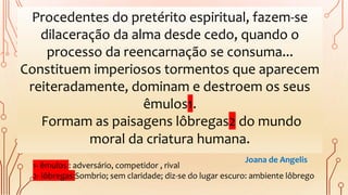 Procedentes do pretérito espiritual, fazem-se
dilaceração da alma desde cedo, quando o
processo da reencarnação se consuma...
Constituem imperiosos tormentos que aparecem
reiteradamente, dominam e destroem os seus
êmulos1.
Formam as paisagens lôbregas2 do mundo
moral da criatura humana.
1- êmulos : adversário, competidor , rival
2- lôbregas:Sombrio; sem claridade; diz-se do lugar escuro: ambiente lôbrego
Joana de Angelis
 