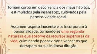 Tomam corpo em decorrência dos maus hábitos,
estimulados pela insensatez, cultivados pela
permissividade social.
Assumem aspeto inocente e se incorporam à
personalidade, tornando-se uma segunda
natureza que absorve os recursos superiores da
vida, culminando por seviciar e vencer os que
derrapam na sua inditosa direção.
 
