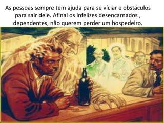 As pessoas sempre tem ajuda para se víciar e obstáculos
para sair dele. Afinal os infelizes desencarnados ,
dependentes, não querem perder um hospedeiro.
 