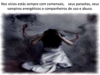 Nos vícios estás sempre com comensais, seus parasitas, seus
vampiros energéticos e companheiros de uso e abuso.
 