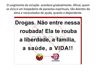 O surgimento da viciação acontece gradualmente. Afinal, quem
se vicia é um hospedeiro de parasitas espirituais, tão doentes da
alma e necessitados de ajuda, quanto o dependente.
 