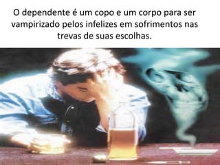 O dependente é um copo e um corpo para ser
vampirizado pelos infelizes em sofrimentos nas
trevas de suas escolhas.
 