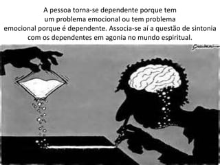 A pessoa torna-se dependente porque tem
um problema emocional ou tem problema
emocional porque é dependente. Associa-se aí a questão de sintonia
com os dependentes em agonia no mundo espiritual.
 