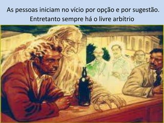 As pessoas iniciam no vício por opção e por sugestão.
Entretanto sempre há o livre arbítrio
 