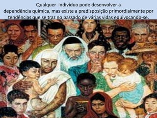 Qualquer indivíduo pode desenvolver a
dependência química, mas existe a predisposição primordialmente por
tendências que se traz no passado de várias vidas equivocando-se.
 