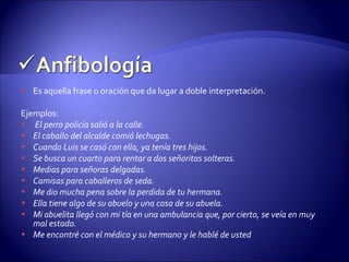 Es aquella frase u oración que da lugar a doble interpretación. Ejemplos: El perro policía salió a la calle. El caballo del alcalde comió lechugas. Cuando Luis se casó con ella, ya tenía tres hijos. Se busca un cuarto para rentar a dos señoritas solteras. Medias para señoras delgadas. Camisas para caballeros de seda. Me dio mucha pena sobre la perdida de tu hermana. Ella tiene algo de su abuelo y una cosa de su abuela. Mi abuelita llegó con mi tía en una ambulancia que, por cierto, se veía en muy mal estado. Me encontré con el médico y su hermano y le hablé de usted 