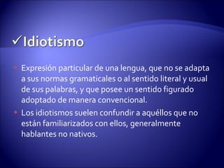 Expresión particular de una lengua, que no se adapta a sus normas gramaticales o al sentido literal y usual de sus palabras, y que posee un sentido figurado adoptado de manera convencional. Los idiotismos suelen confundir a aquéllos que no están familiarizados con ellos, generalmente hablantes no nativos. 