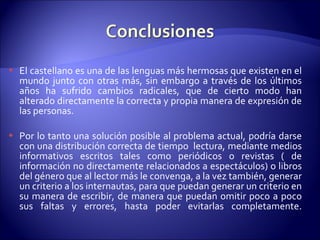 El castellano es una de las lenguas más hermosas que existen en el mundo junto con otras más, sin embargo a través de los últimos años ha sufrido cambios radicales, que de cierto modo han alterado directamente la correcta y propia manera de expresión de las personas. Por lo tanto una solución posible al problema actual, podría darse con una distribución correcta de tiempo  lectura, mediante medios informativos escritos tales como periódicos o revistas ( de información no directamente relacionados a espectáculos) o libros del género que al lector más le convenga, a la vez también, generar un criterio a los internautas, para que puedan generar un criterio en su manera de escribir, de manera que puedan omitir poco a poco sus faltas y errores, hasta poder evitarlas completamente. 