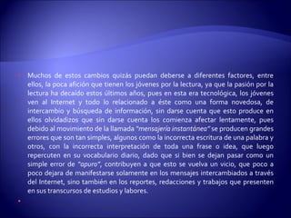 Muchos de estos cambios quizás puedan deberse a diferentes factores, entre ellos, la poca afición que tienen los jóvenes por la lectura, ya que la pasión por la lectura ha decaído estos últimos años, pues en esta era tecnológica, los jóvenes ven al Internet y todo lo relacionado a éste como una forma novedosa, de intercambio y búsqueda de información, sin darse cuenta que esto produce en ellos olvidadizos que sin darse cuenta los comienza afectar lentamente, pues debido al movimiento de la llamada  “mensajería instantánea”  se producen grandes errores que son tan simples, algunos como la incorrecta escritura de una palabra y otros, con la incorrecta interpretación de toda una frase o idea, que luego repercuten en su vocabulario diario, dado que si bien se dejan pasar como un simple error de  “apuro” , contribuyen a que esto se vuelva un vicio, que poco a poco dejara de manifestarse solamente en los mensajes intercambiados a través del Internet, sino también en los reportes, redacciones y trabajos que presenten en sus transcursos de estudios y labores.   