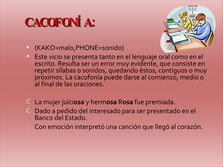 CACOFONÍA: (KAKO=malo,PHONE=sonido) Este vicio se presenta tanto en el lenguaje oral como en el escrito. Resulta ser un error muy evidente, que consiste en repetir sílabas o sonidos, quedando éstos, contiguos o muy próximos. La cacofonía puede darse al comienzo, medio o al final de las oraciones. La mujer juici osa  y herm osa  R osa  fue premiada. Dado a pedido del interesado para ser presentado en el Banco del Estado. Con emoción interpretó una canción que llegó al corazón. 