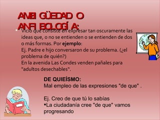 AMBIGÜEDAD O ANFIBOLOGÍA: Vicio que consiste en expresar tan oscuramente las ideas que, o no se entienden o se entienden de dos o más formas.  P or  ejemplo : Ej. Padre e hijo conversaron de su problema. (¿el problema de quién?) En la avenida Las Condes venden pañales para "adultos desechables“. DE QUIEÍSMO: Mal empleo de las expresiones "de que" . Ej. Creo de que tú lo sabías La ciudadanía cree "de que" vamos progresando 