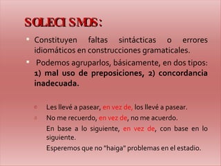 SOLECISMOS: Constituyen faltas sintácticas o errores idiomáticos en construcciones gramaticales. Podemos agruparlos, básicamente, en dos tipos:  1) mal uso de preposiciones, 2) concordancia inadecuada. Les llevé a pasear,  en vez de,  los llevé a pasear. No me recuerdo,  en vez de , no me acuerdo.  En base a lo siguiente,  en vez de , con base en lo siguiente. Esperemos que no "haiga" problemas en el estadio.    