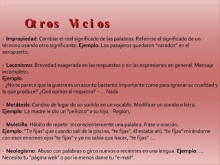 Otros Vicios -  Impropiedad : Cambiar el real significado de las palabras. Referirse al significado de un término usando otro significante.  Ejemplo : Los pasajeros quedaron “varados” en el aeropuerto.  -  Laconismo : Brevedad exagerada en las respuestas o en las expresiones en general. Mensaje incompleto.   Ejemplo :  - ¿No te parece que la guerra es un asunto bastante importante como para ignorar su crueldad y lo que produce? ¿Qué opinas al respecto?  - ... Nada   -  Metátesis : Cambio de lugar de un sonido en un vocablo. Modificar un sonido o letra.   Ejemplo : La madre le dio un "peñizco" a su hijo.   Reglón,  -  Muletilla : Hábito de repetir  inconscientemente una palabra, frase u oración.  Ejemplo : "Te fijas" que cuando salí de la piscina, "te fijas", él estaba ahí, "te fijas" mirándome con esos enormes ojos "te fijas" y yo no sabía que hacer, "te fijas" ....   -  Neologismo : Abuso con palabras o giros nuevos o recientes en una lengua.  Ejemplo : ... Necesito tu "página web" o por lo menos dame tu "e-mail".  