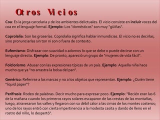 Otros Vicios Coa : Es la jerga carcelaria y de los ambientes delictuales. El vicio consiste en  incluir  voces del coa en el lenguaje formal.  Ejemplo : Los "domésticos" son muy "güiñas".   Coprolalia : Son las groserías. Coprolalia significa hablar inmundicias. El vicio no es decirlas, sino pronunciarlas sin ton ni son o fuera de contexto.  Eufemismo : Disfrazar con suavidad o adornos lo que se debe o puede decirse con un lenguaje directo.  Ejemplo : De pronto, apareció un grupo de "mujeres de vida fácil".   Folclorismo : Abusar con las expresiones típicas de un país.  Ejemplo : Aquella niña hace mucho que ya "no arrastra la bolsa del pan".   Genérico : Referirse a las marcas y no a los objetos que representan.  Ejemplo : ¿Quién tiene "liquid paper"?   Perífrasis : Rodeo de palabras. Decir mucho para expresar poco.  Ejemplo : "Recién eran las 6 de la mañana cuando los primeros rayos solares escaparon de las crestas de las montañas, luego, atravesaron los valles y llegaron con su débil calor a las cimas de los montes costeros; uno de los rayos entró con cierta impertinencia a la modesta casita y dando de lleno en el rostro del niño, lo despertó".   