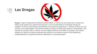 Las Drogas
Droga es, según la Organización Mundial de la Salud (OMS), un «término de uso variado que en medicina se
refiere a toda sustancia con potencial para prevenir o curar una enfermedad En el lenguaje coloquial en
castellano, el término suele referirse concretamente a las sustancias psicoactivas y, a menudo, de forma aún más
concreta, a las drogas ilegales». Este término también se utiliza en el ámbito de la medicina y farmacología, como
sinónimo de «principio activo» o fármaco, tal como refleja la definición de la OMS. Sin embargo, otros autores
señalan que «droga» es el término adecuado para referirse a una sustancia usada sin fines terapéuticos,
autoadministrada y con potencial de abuso o dependencia, o que produce placer
 