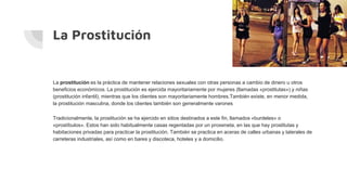 La Prostitución
La prostitución es la práctica de mantener relaciones sexuales con otras personas a cambio de dinero u otros
beneficios económicos. La prostitución es ejercida mayoritariamente por mujeres (llamadas «prostitutas») y niñas
(prostitución infantil), mientras que los clientes son mayoritariamente hombres.También existe, en menor medida,
la prostitución masculina, donde los clientes también son generalmente varones
Tradicionalmente, la prostitución se ha ejercido en sitios destinados a este fin, llamados «burdeles» o
«prostíbulos». Estos han sido habitualmente casas regentadas por un proxeneta, en las que hay prostitutas y
habitaciones privadas para practicar la prostitución. También se practica en aceras de calles urbanas y laterales de
carreteras industriales, así como en bares y discoteca, hoteles y a domicilio.
 