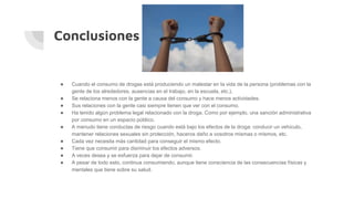 Conclusiones
● Cuando el consumo de drogas está produciendo un malestar en la vida de la persona (problemas con la
gente de los alrededores, ausencias en el trabajo, en la escuela, etc.).
● Se relaciona menos con la gente a causa del consumo y hace menos actividades.
● Sus relaciones con la gente casi siempre tienen que ver con el consumo.
● Ha tenido algún problema legal relacionado con la droga. Como por ejemplo, una sanción administrativa
por consumo en un espacio público.
● A menudo tiene conductas de riesgo cuando está bajo los efectos de la droga: conducir un vehículo,
mantener relaciones sexuales sin protección, haceros daño a vosotros mismas o mismos, etc.
● Cada vez necesita más cantidad para conseguir el mismo efecto.
● Tiene que consumir para disminuir los efectos adversos.
● A veces desea y se esfuerza para dejar de consumir.
● A pesar de todo esto, continua consumiendo, aunque tiene consciencia de las consecuencias físicas y
mentales que tiene sobre su salud.
 