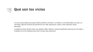 Qué son los vicios
Un vicio es toda palabra que puede referirse también a una falta, a un defecto, a una enfermedad o tan solo a un
mal hábito. Algunos sinónimos de este término son: falta, depravación, exceso, mala costumbre, afición,
desviación.
La palabra proviene del latín vitium, que significa «falla o defecto» aunque el significado social que se le ha dado a
la palabra se ha ido ampliando para incluir muchas otras acepciones.
 