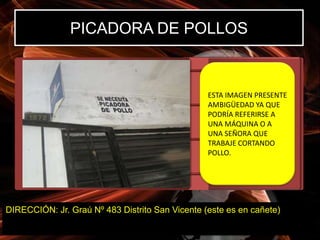 PICADORA DE POLLOS


                                                 ESTA IMAGEN PRESENTE
                                                 AMBIGÜEDAD YA QUE
                                                 PODRÍA REFERIRSE A
                                                 UNA MÁQUINA O A
                                                 UNA SEÑORA QUE
                                                 TRABAJE CORTANDO
                                                 POLLO.




DIRECCIÓN: Jr. Graú Nº 483 Distrito San Vicente (este es en cañete)
 