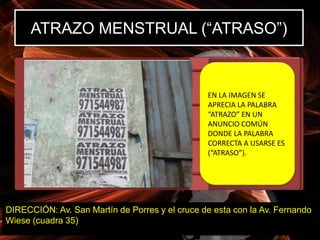 ATRAZO MENSTRUAL (“ATRASO”)


                                                EN LA IMAGEN SE
                                                APRECIA LA PALABRA
                                                “ATRAZO” EN UN
                                                ANUNCIO COMÚN
                                                DONDE LA PALABRA
                                                CORRECTA A USARSE ES
                                                (“ATRASO”).




DIRECCIÓN: Av. San Martín de Porres y el cruce de esta con la Av. Fernando
Wiese (cuadra 35)
 