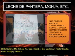 LECHE DE PANTERA, MONJA, ETC.


                                                  EN LA IMAGEN SE
                                                  APRECIA LA
                                                  EXAGERACIÓN EN EL
                                                  ANUNCIO AL OFRECER
                                                  SUS PRODUCTOS COMO
                                                  POR EJEMPLO AL
                                                  VENDER LECHE DE
                                                  PANTERA O DE MONJA.




DIRECCIÓN: Mz. P, Lote 17, Gpo. Resid 4, 6to. Sector Av. Pastor Sevilla,
entre Vallejo y Velasco
 