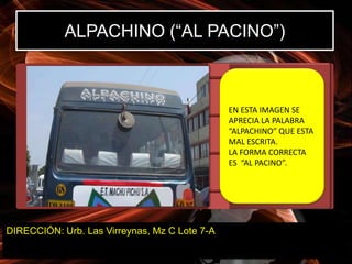 ALPACHINO (“AL PACINO”)



                                               EN ESTA IMAGEN SE
                                               APRECIA LA PALABRA
                                               “ALPACHINO” QUE ESTA
                                               MAL ESCRITA.
                                               LA FORMA CORRECTA
                                               ES “AL PACINO”.




DIRECCIÓN: Urb. Las Virreynas, Mz C Lote 7-A
 