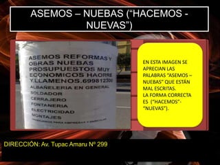 ASEMOS – NUEBAS (“HACEMOS -
                 NUEVAS”)


                                    EN ESTA IMAGEN SE
                                    APRECIAN LAS
                                    PALABRAS “ASEMOS –
                                    NUEBAS” QUE ESTÁN
                                    MAL ESCRITAS.
                                    LA FORMA CORRECTA
                                    ES (“HACEMOS”-
                                    “NUEVAS”).




DIRECCIÓN: Av. Tupac Amaru Nº 299
 