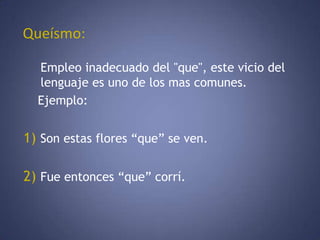  Queísmo:Empleo inadecuado del "que", este vicio del lenguaje es uno de los mas comunes.      Ejemplo:  1)Son estas flores “que” se ven. 2)Fue entonces “que” corrí. 