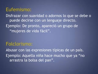 Eufemismo:Disfrazar con suavidad o adornos lo que se debe o puede decirse con un lenguaje directo. Ejemplo: De pronto, apareció un grupo de “mujeres de vida fácil”.Folclorismo:Abusar con las expresiones típicas de un país. Ejemplo: Aquella niña hace mucho que ya “no arrastra la bolsa del pan”. 