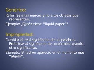 Genérico:Referirse a las marcas y no a los objetos que representan. Ejemplo: ¿Quién tiene “liquid paper”? Impropiedad:Cambiar el real significado de las palabras. Referirse al significado de un término usando otro significante. Ejemplo: El ladrón apareció en el momento más “álgido”. 
