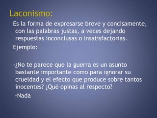 Laconismo:  Es la forma de expresarse breve y concisamente, con las palabras justas, a veces dejando respuestas inconclusas o insatisfactorias.  Ejemplo:  -¿No te parece que la guerra es un asunto bastante importante como para ignorar su crueldad y el efecto que produce sobre tantos inocentes? ¿Qué opinas al respecto?    -Nada 