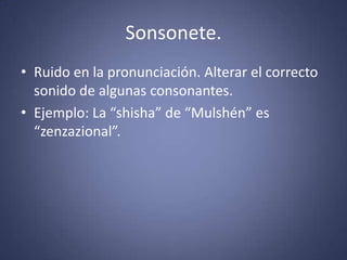 Sonsonete.Ruido en la pronunciación. Alterar el correcto sonido de algunas consonantes.Ejemplo: La “shisha” de “Mulshén” es “zenzazional”. 