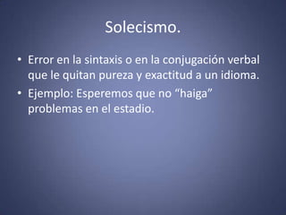 Solecismo.Error en la sintaxis o en la conjugación verbal que le quitan pureza y exactitud a un idioma. Ejemplo: Esperemos que no “haiga” problemas en el estadio. 