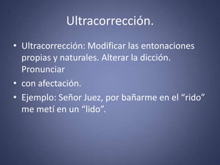 Ultracorrección.Ultracorrección: Modificar las entonaciones propias y naturales. Alterar la dicción. Pronunciarcon afectación. Ejemplo: Señor Juez, por bañarme en el “rido” me metí en un “lido”. 