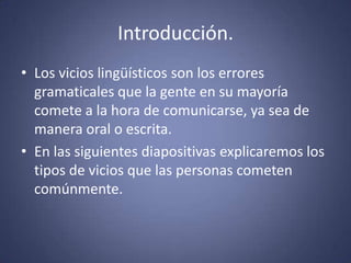 Introducción.Los vicios lingüísticos son los errores gramaticales que la gente en su mayoría comete a la hora de comunicarse, ya sea de manera oral o escrita.En las siguientes diapositivas explicaremos los tipos de vicios que las personas cometen comúnmente. 