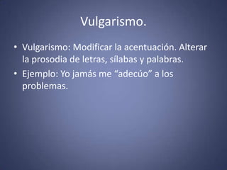 Vulgarismo.Vulgarismo: Modificar la acentuación. Alterar la prosodia de letras, sílabas y palabras. Ejemplo: Yo jamás me “adecúo” a los problemas. 