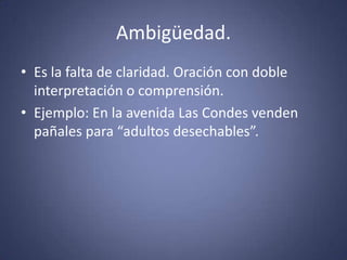Ambigüedad.Es la falta de claridad. Oración con doble interpretación o comprensión.Ejemplo: En la avenida Las Condes venden pañales para “adultos desechables”. 