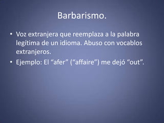 Barbarismo. Voz extranjera que reemplaza a la palabra legítima de un idioma. Abuso con vocablos extranjeros. Ejemplo: El “afer” (“affaire”) me dejó “out”. 