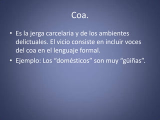 Coa.Es la jerga carcelaria y de los ambientes delictuales. El vicio consiste en incluir voces del coa en el lenguaje formal.Ejemplo: Los “domésticos” son muy “güiñas”. 