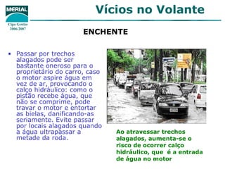 ENCHENTE   Passar por trechos alagados pode ser bastante oneroso para o proprietário do carro, caso o motor aspire água em vez de ar, provocando o calço hidráulico: como o pistão recebe água, que não se comprime, pode travar o motor e entortar as bielas, danificando-as seriamente. Evite passar por locais alagados quando a água ultrapassar a metade da roda.  Ao atravessar trechos alagados, aumenta-se o risco de ocorrer calço hidráulico, que  é a entrada de água no motor 